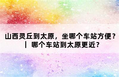 山西灵丘到太原，坐哪个车站方便？｜ 哪个车站到太原更近？